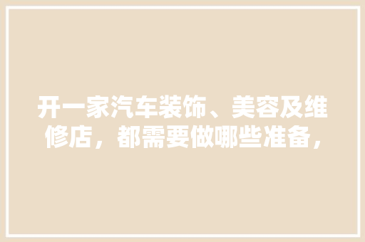 开一家汽车装饰、美容及维修店，都需要做哪些准备，开店需要准备什么装修材料。 开一家汽车装饰、美容及维修店，都需要做哪些准备，开店需要准备什么装修材料。 家居装饰