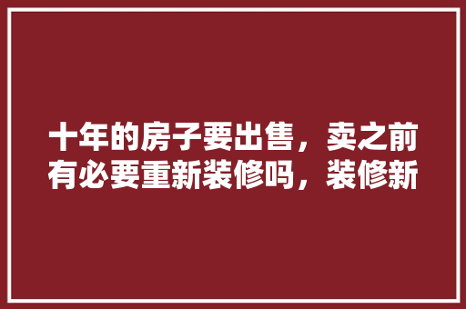 十年的房子要出售，卖之前有必要重新装修吗，装修新房之前要准备什么东西。 十年的房子要出售，卖之前有必要重新装修吗，装修新房之前要准备什么东西。 家居设计