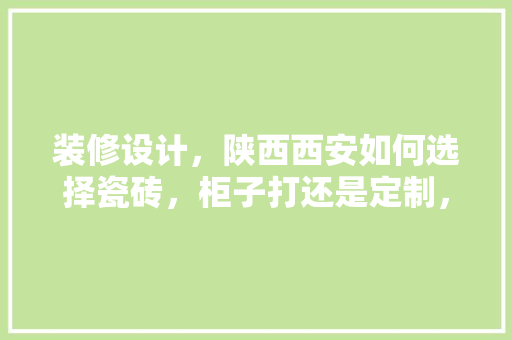 装修设计，陕西西安如何选择瓷砖，柜子打还是定制，西安装修需要准备什么东西。 装修设计，陕西西安如何选择瓷砖，柜子打还是定制，西安装修需要准备什么东西。 买房须知