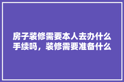 房子装修需要本人去办什么手续吗，装修需要准备什么证件和材料。 房子装修需要本人去办什么手续吗，装修需要准备什么证件和材料。 买房须知