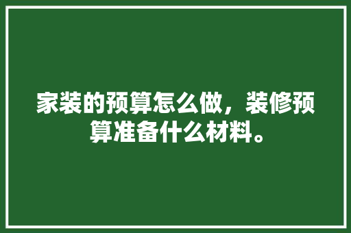 家装的预算怎么做，装修预算准备什么材料。 家装的预算怎么做，装修预算准备什么材料。 二手房