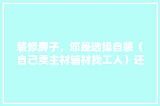 装修房子，您是选择自装（自己卖主材辅材找工人）还是选择装修公司？哪种选择成本高，找施工队装修自己要准备什么东西。 装修房子，您是选择自装（自己卖主材辅材找工人）还是选择装修公司？哪种选择成本高，找施工队装修自己要准备什么东西。 家居设计
