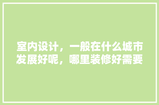 室内设计，一般在什么城市发展好呢，哪里装修好需要准备什么东西呢。 室内设计，一般在什么城市发展好呢，哪里装修好需要准备什么东西呢。 家居设计