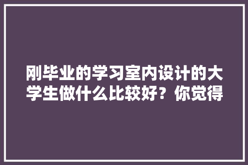 刚毕业的学习室内设计的大学生做什么比较好？你觉得家装顾问好还是设计师助理好，设计师装修准备什么资料好。 刚毕业的学习室内设计的大学生做什么比较好？你觉得家装顾问好还是设计师助理好，设计师装修准备什么资料好。 装修知识