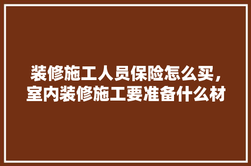 装修施工人员保险怎么买，室内装修施工要准备什么材料。 装修施工人员保险怎么买，室内装修施工要准备什么材料。 二手房