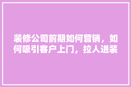 装修公司前期如何营销，如何吸引客户上门，拉人进装修群做什么准备工作。 装修公司前期如何营销，如何吸引客户上门，拉人进装修群做什么准备工作。 买房须知
