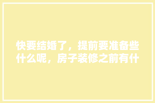 快要结婚了，提前要准备些什么呢，房子装修之前有什么准备工作。 快要结婚了，提前要准备些什么呢，房子装修之前有什么准备工作。 二手房