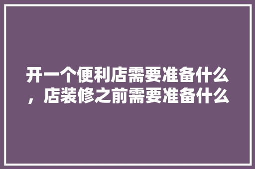 开一个便利店需要准备什么，店装修之前需要准备什么东西。 开一个便利店需要准备什么，店装修之前需要准备什么东西。 家居装饰