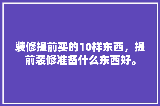 装修提前买的10样东西，提前装修准备什么东西好。 装修提前买的10样东西，提前装修准备什么东西好。 装修知识