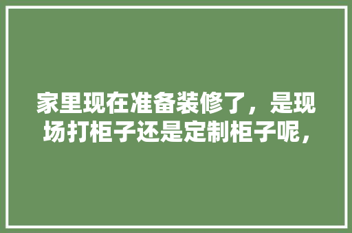 家里现在准备装修了，是现场打柜子还是定制柜子呢，家里装修要做什么准备工作。 家里现在准备装修了，是现场打柜子还是定制柜子呢，家里装修要做什么准备工作。 买房须知