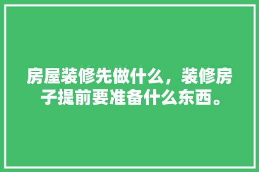 房屋装修先做什么，装修房子提前要准备什么东西。 房屋装修先做什么，装修房子提前要准备什么东西。 二手房