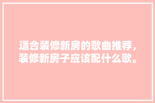 适合装修新房的歌曲推荐，装修新房子应该配什么歌。 适合装修新房的歌曲推荐，装修新房子应该配什么歌。 买房须知