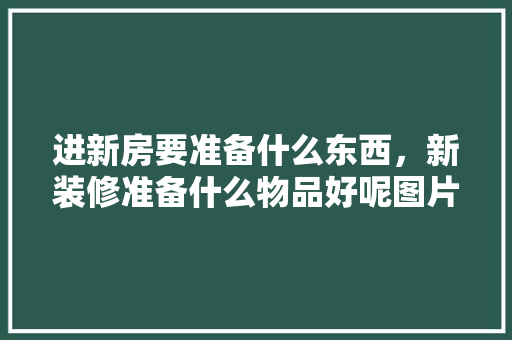 进新房要准备什么东西，新装修准备什么物品好呢图片。 进新房要准备什么东西，新装修准备什么物品好呢图片。 家居装饰