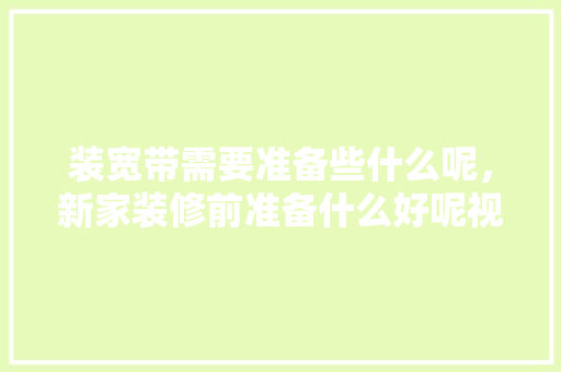装宽带需要准备些什么呢，新家装修前准备什么好呢视频。 装宽带需要准备些什么呢，新家装修前准备什么好呢视频。 二手房