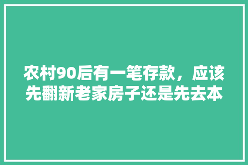 农村90后有一笔存款，应该先翻新老家房子还是先去本市买套新房子，重新装修需要准备什么东西。 农村90后有一笔存款，应该先翻新老家房子还是先去本市买套新房子，重新装修需要准备什么东西。 买房须知
