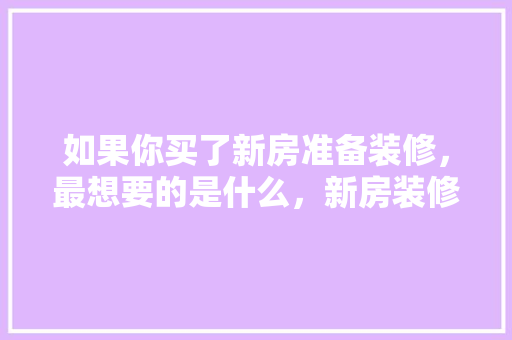 如果你买了新房准备装修，最想要的是什么，新房装修准备什么东西好。 如果你买了新房准备装修，最想要的是什么，新房装修准备什么东西好。 家居装饰