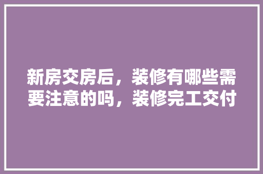 新房交房后，装修有哪些需要注意的吗，装修完工交付准备什么物品。 新房交房后，装修有哪些需要注意的吗，装修完工交付准备什么物品。 二手房
