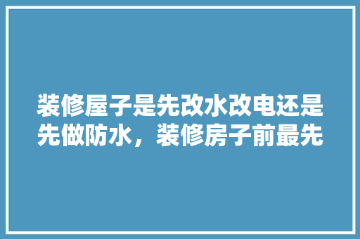 装修屋子是先改水改电还是先做防水，装修房子前最先准备什么东西。 装修屋子是先改水改电还是先做防水，装修房子前最先准备什么东西。 家居设计