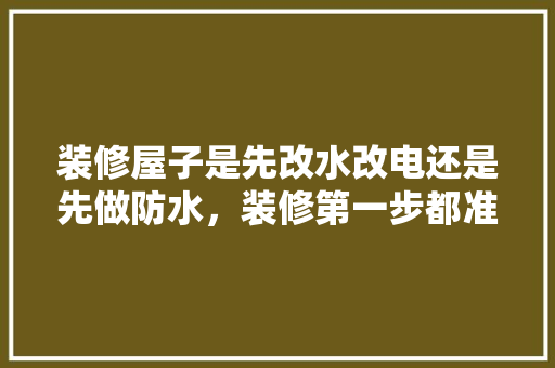 装修屋子是先改水改电还是先做防水，装修第一步都准备什么东西。 装修屋子是先改水改电还是先做防水，装修第一步都准备什么东西。 家居装饰