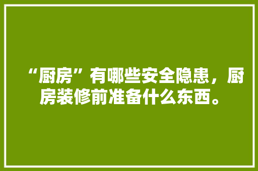 “厨房”有哪些安全隐患，厨房装修前准备什么东西。 “厨房”有哪些安全隐患，厨房装修前准备什么东西。 二手房