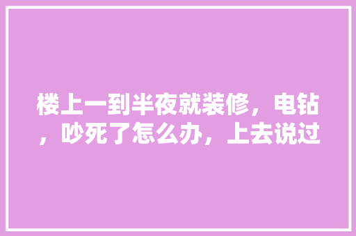 楼上一到半夜就装修，电钻，吵死了怎么办，上去说过一次，没用，有什么好的办法，装修男生晚上准备什么好。 楼上一到半夜就装修，电钻，吵死了怎么办，上去说过一次，没用，有什么好的办法，装修男生晚上准备什么好。 家居设计