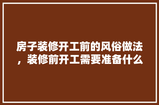 房子装修开工前的风俗做法，装修前开工需要准备什么东西。 房子装修开工前的风俗做法，装修前开工需要准备什么东西。 买房须知