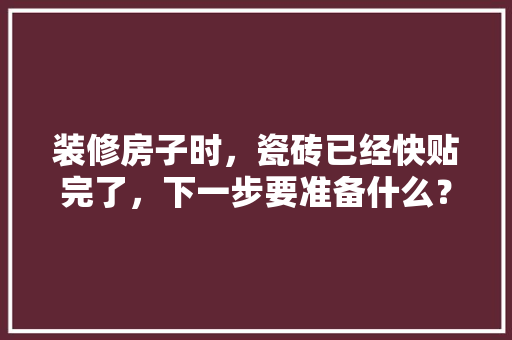 装修房子时，瓷砖已经快贴完了，下一步要准备什么？注意哪些，装修时要准备什么材料呢。 装修房子时，瓷砖已经快贴完了，下一步要准备什么？注意哪些，装修时要准备什么材料呢。 家居装饰