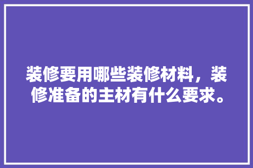 装修要用哪些装修材料，装修准备的主材有什么要求。 装修要用哪些装修材料，装修准备的主材有什么要求。 家居装饰
