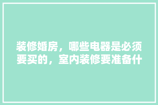 装修婚房，哪些电器是必须要买的，室内装修要准备什么东西呢。 装修婚房，哪些电器是必须要买的，室内装修要准备什么东西呢。 买房须知