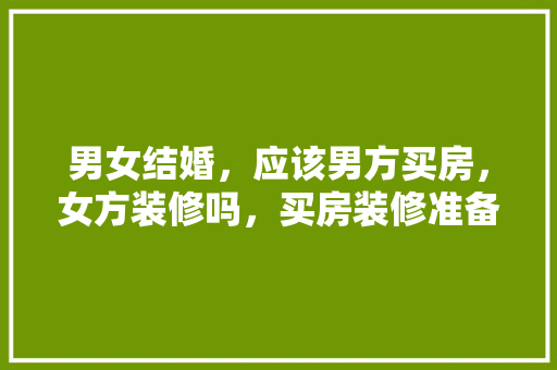 男女结婚，应该男方买房，女方装修吗，买房装修准备什么材料好。 男女结婚，应该男方买房，女方装修吗，买房装修准备什么材料好。 家居装饰