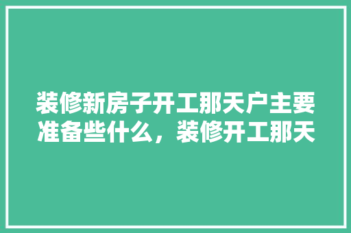装修新房子开工那天户主要准备些什么，装修开工那天准备什么东西好。 装修新房子开工那天户主要准备些什么，装修开工那天准备什么东西好。 装修知识