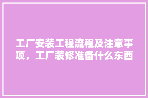 工厂安装工程流程及注意事项，工厂装修准备什么东西好。 工厂安装工程流程及注意事项，工厂装修准备什么东西好。 买房须知