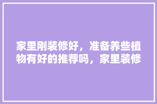 家里刚装修好，准备养些植物有好的推荐吗，家里装修要准备什么东西呢。 家里刚装修好，准备养些植物有好的推荐吗，家里装修要准备什么东西呢。 装修知识