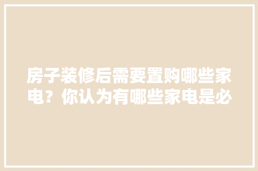 房子装修后需要置购哪些家电？你认为有哪些家电是必须买的？ 	 	 	 	 	 	 	 	 	，装修开工准备什么糕点。 房子装修后需要置购哪些家电？你认为有哪些家电是必须买的？ 	 	 	 	 	 	 	 	 	，装修开工准备什么糕点。 买房须知