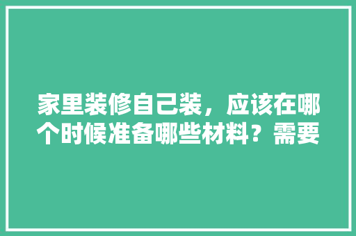 家里装修自己装，应该在哪个时候准备哪些材料？需要几个月时间，装修得提前准备什么材料好。 家里装修自己装，应该在哪个时候准备哪些材料？需要几个月时间，装修得提前准备什么材料好。 家居装饰