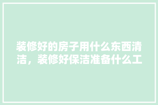 装修好的房子用什么东西清洁，装修好保洁准备什么工作。 装修好的房子用什么东西清洁，装修好保洁准备什么工作。 装修知识