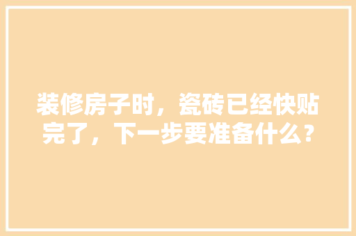 装修房子时，瓷砖已经快贴完了，下一步要准备什么？注意哪些，装修好房子需要准备什么东西。 装修房子时，瓷砖已经快贴完了，下一步要准备什么？注意哪些，装修好房子需要准备什么东西。 家居设计