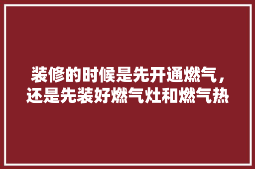 装修的时候是先开通燃气，还是先装好燃气灶和燃气热水器，新家装修先准备什么东西。 装修的时候是先开通燃气，还是先装好燃气灶和燃气热水器，新家装修先准备什么东西。 二手房