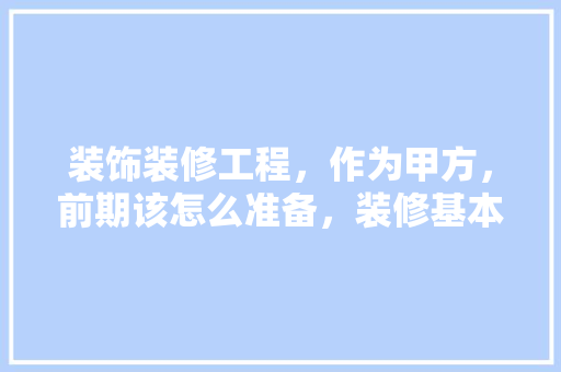 装饰装修工程，作为甲方，前期该怎么准备，装修基本准备是什么工作内容。 装饰装修工程，作为甲方，前期该怎么准备，装修基本准备是什么工作内容。 买房须知