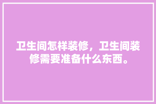 卫生间怎样装修，卫生间装修需要准备什么东西。 卫生间怎样装修，卫生间装修需要准备什么东西。 二手房
