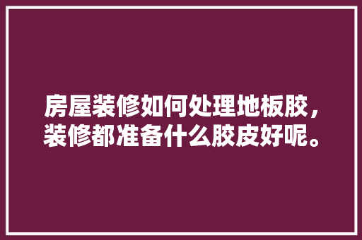 房屋装修如何处理地板胶，装修都准备什么胶皮好呢。 房屋装修如何处理地板胶，装修都准备什么胶皮好呢。 家居装饰