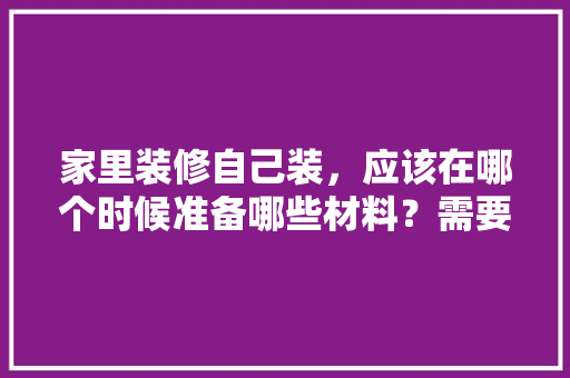 家里装修自己装，应该在哪个时候准备哪些材料？需要几个月时间，准备装修要先弄什么东西呢。 家里装修自己装，应该在哪个时候准备哪些材料？需要几个月时间，准备装修要先弄什么东西呢。 家居装饰
