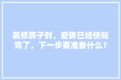 装修房子时，瓷砖已经快贴完了，下一步要准备什么？注意哪些，家庭装修第一步准备什么东西。 装修房子时，瓷砖已经快贴完了，下一步要准备什么？注意哪些，家庭装修第一步准备什么东西。 买房须知
