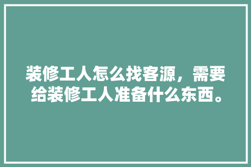 装修工人怎么找客源，需要给装修工人准备什么东西。 装修工人怎么找客源，需要给装修工人准备什么东西。 家居设计