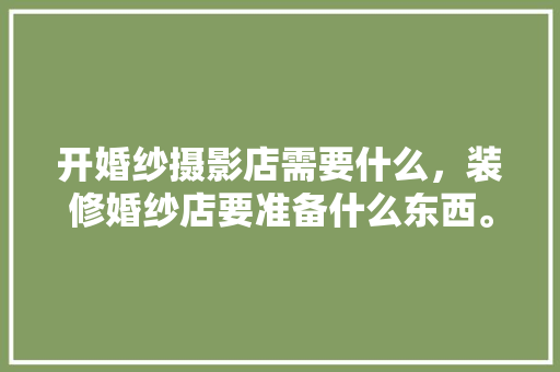 开婚纱摄影店需要什么，装修婚纱店要准备什么东西。 开婚纱摄影店需要什么，装修婚纱店要准备什么东西。 买房须知