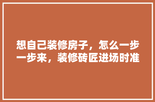想自己装修房子，怎么一步一步来，装修砖匠进场时准备什么东西。 想自己装修房子，怎么一步一步来，装修砖匠进场时准备什么东西。 家居设计
