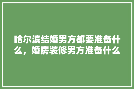 哈尔滨结婚男方都要准备什么，婚房装修男方准备什么东西。 哈尔滨结婚男方都要准备什么，婚房装修男方准备什么东西。 装修知识