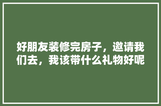 好朋友装修完房子，邀请我们去，我该带什么礼物好呢，装修准备什么礼品好一点呢。 好朋友装修完房子，邀请我们去，我该带什么礼物好呢，装修准备什么礼品好一点呢。 买房须知