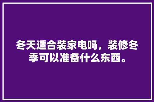 冬天适合装家电吗，装修冬季可以准备什么东西。 冬天适合装家电吗，装修冬季可以准备什么东西。 买房须知