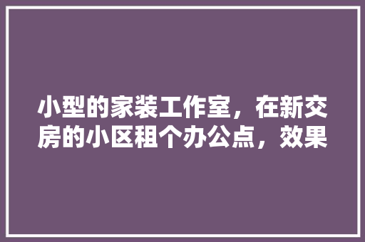 小型的家装工作室，在新交房的小区租个办公点，效果好吗，小区要装修需要什么手续。 小型的家装工作室，在新交房的小区租个办公点，效果好吗，小区要装修需要什么手续。 二手房